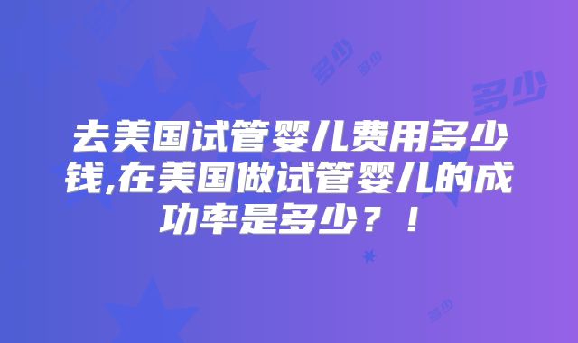 去美国试管婴儿费用多少钱,在美国做试管婴儿的成功率是多少？！