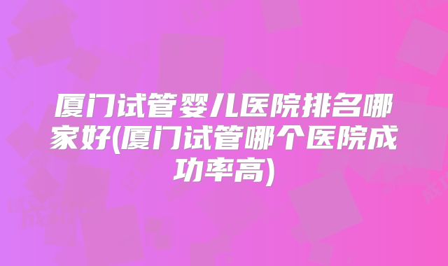 厦门试管婴儿医院排名哪家好(厦门试管哪个医院成功率高)