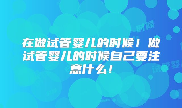 在做试管婴儿的时候!做试管婴儿的时候自己要注意什么!