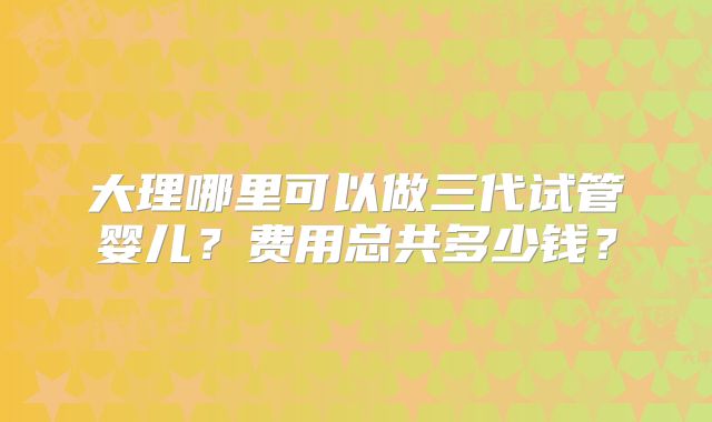 大理哪里可以做三代试管婴儿?费用总共多少钱?