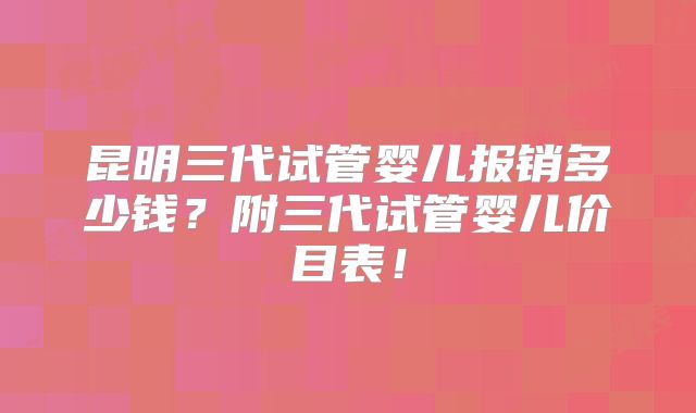 昆明三代试管婴儿报销多少钱？附三代试管婴儿价目表！