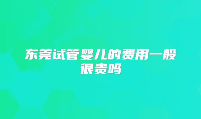 东莞试管婴儿的费用一般很贵吗