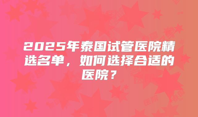 2025年泰国试管医院精选名单，如何选择合适的医院？