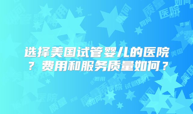 选择美国试管婴儿的医院？费用和服务质量如何？