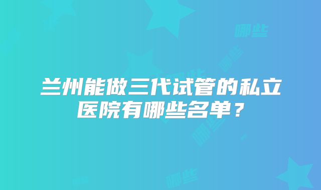 兰州能做三代试管的私立医院有哪些名单?
