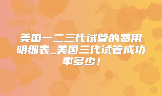 美国一二三代试管的费用明细表_美国三代试管成功率多少！
