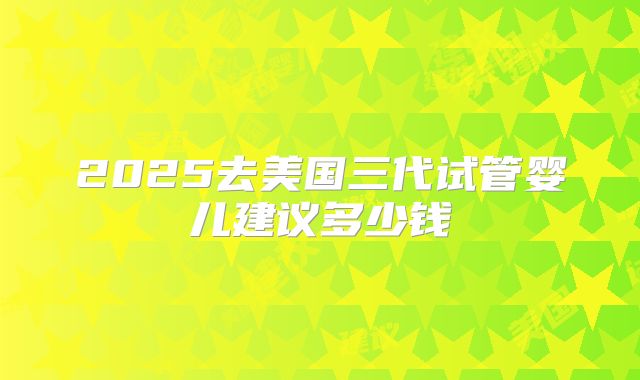 2025去美国三代试管婴儿建议多少钱