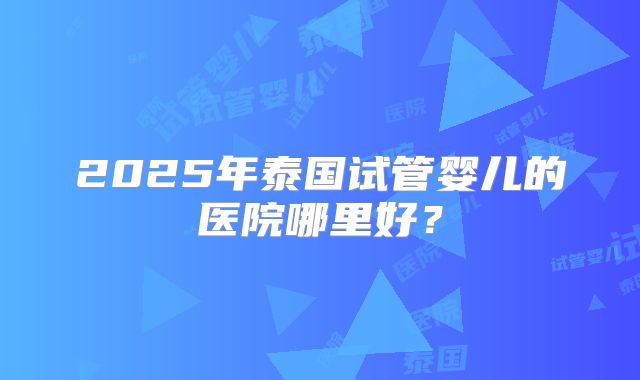 2025年泰国试管婴儿的医院哪里好？