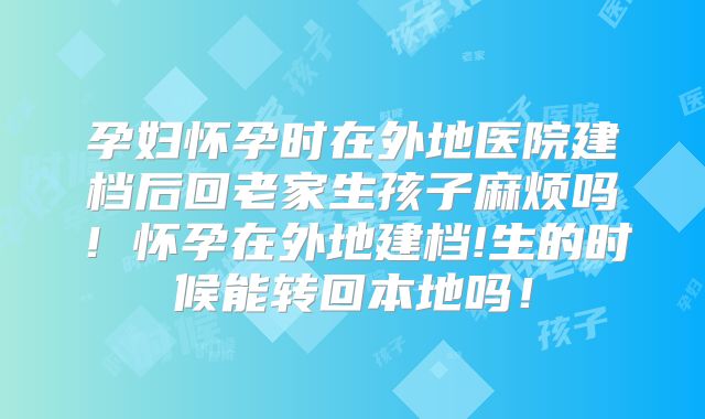 孕妇怀孕时在外地医院建档后回老家生孩子麻烦吗!怀孕在外地建档!生的时候能转回本地吗!