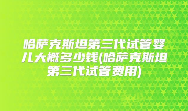 哈萨克斯坦第三代试管婴儿大概多少钱(哈萨克斯坦第三代试管费用)