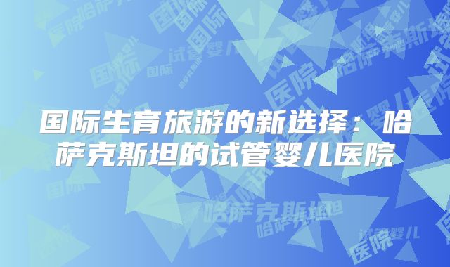 国际生育旅游的新选择：哈萨克斯坦的试管婴儿医院