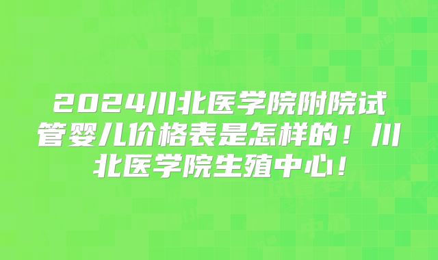 2024川北医学院附院试管婴儿价格表是怎样的！川北医学院生殖中心！