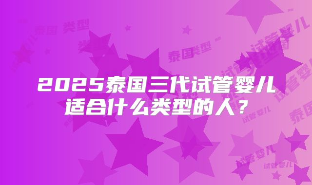 2025泰国三代试管婴儿适合什么类型的人？