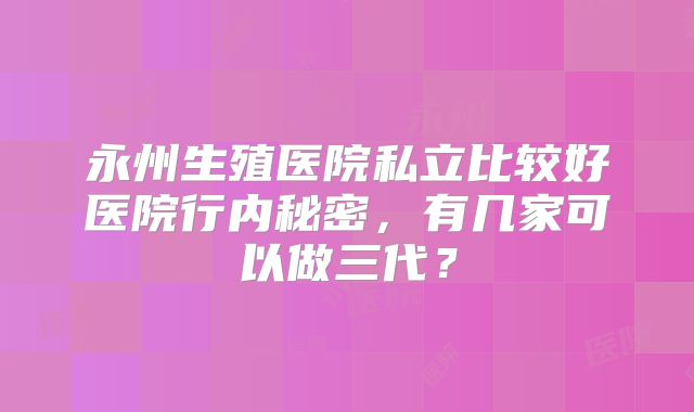 永州生殖医院私立比较好医院行内秘密，有几家可以做三代？