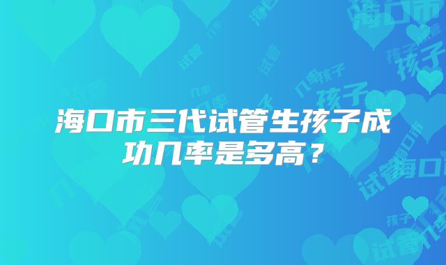 海口市三代试管生孩子成功几率是多高？