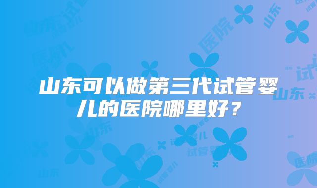 山东可以做第三代试管婴儿的医院哪里好？