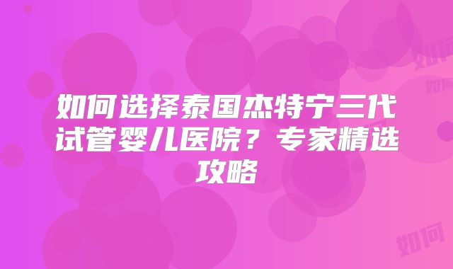 如何选择泰国杰特宁三代试管婴儿医院？专家精选攻略