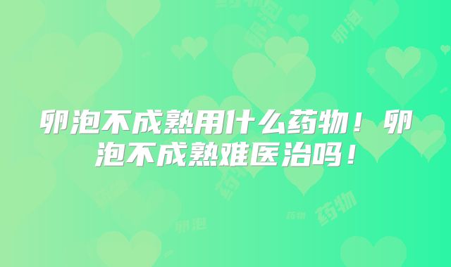 卵泡不成熟用什么药物！卵泡不成熟难医治吗！