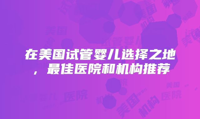 在美国试管婴儿选择之地，最佳医院和机构推荐