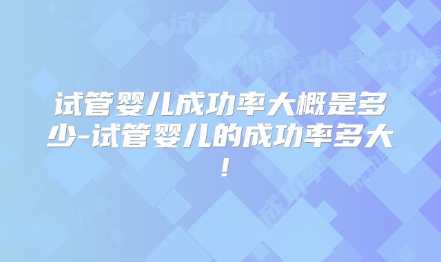 试管婴儿成功率大概是多少-试管婴儿的成功率多大！