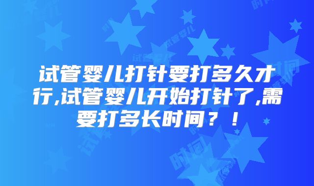 试管婴儿打针要打多久才行,试管婴儿开始打针了,需要打多长时间?!