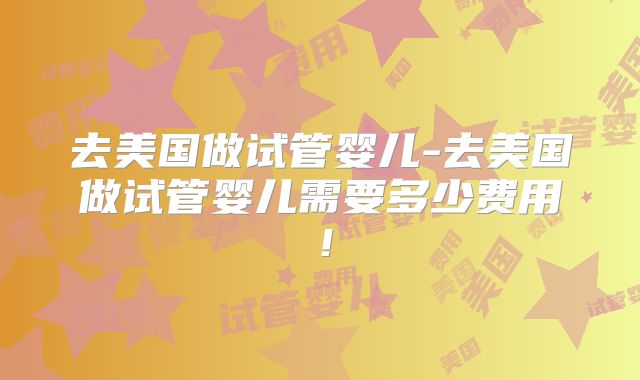 去美国做试管婴儿-去美国做试管婴儿需要多少费用！
