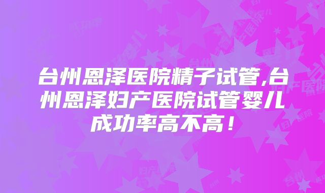台州恩泽医院精子试管,台州恩泽妇产医院试管婴儿成功率高不高！