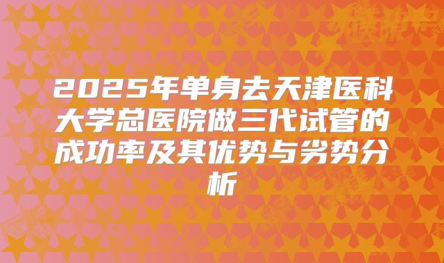2025年单身去天津医科大学总医院做三代试管的成功率及其优势与劣势分析