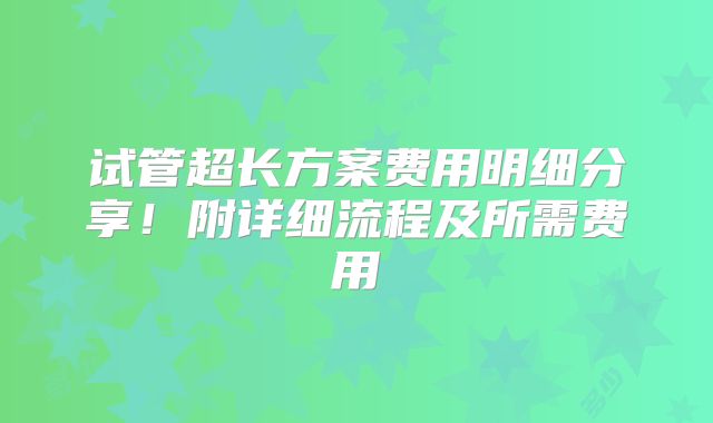 试管超长方案费用明细分享!附详细流程及所需费用