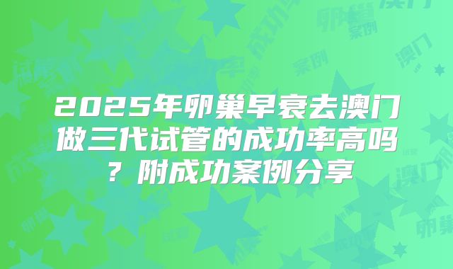 2025年卵巢早衰去澳门做三代试管的成功率高吗？附成功案例分享