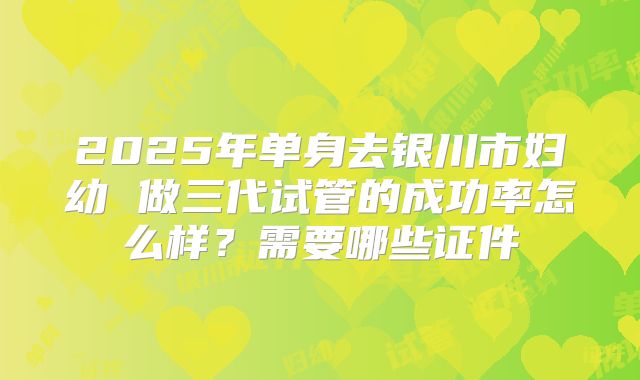 2025年单身去银川市妇幼 做三代试管的成功率怎么样?需要哪些证件