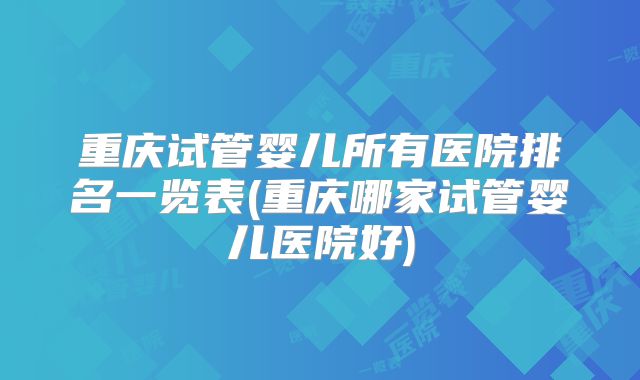 重庆试管婴儿所有医院排名一览表(重庆哪家试管婴儿医院好)