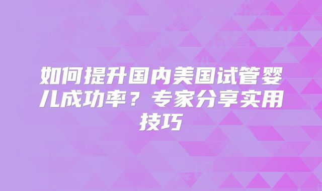 如何提升国内美国试管婴儿成功率?专家分享实用技巧