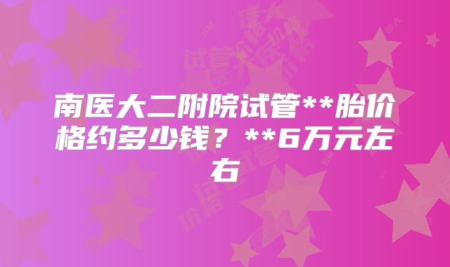 南医大二附院试管**胎价格约多少钱？**6万元左右