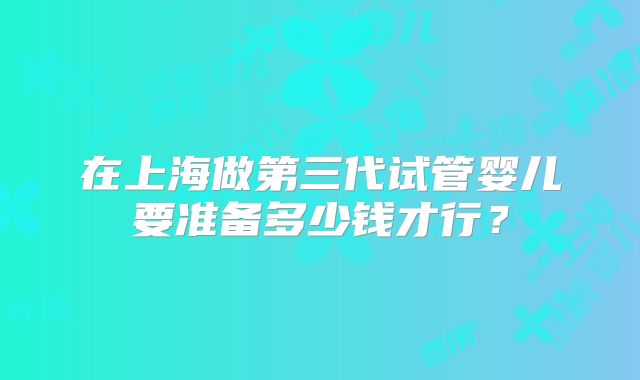 在上海做第三代试管婴儿要准备多少钱才行?