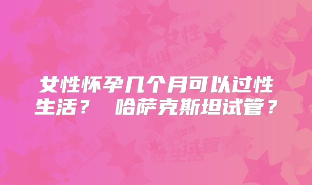 女性怀孕几个月可以过性生活？ 哈萨克斯坦试管？