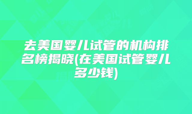 去美国婴儿试管的机构排名榜揭晓(在美国试管婴儿多少钱)