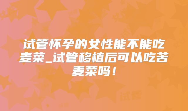 试管怀孕的女性能不能吃麦菜_试管移植后可以吃苦麦菜吗!
