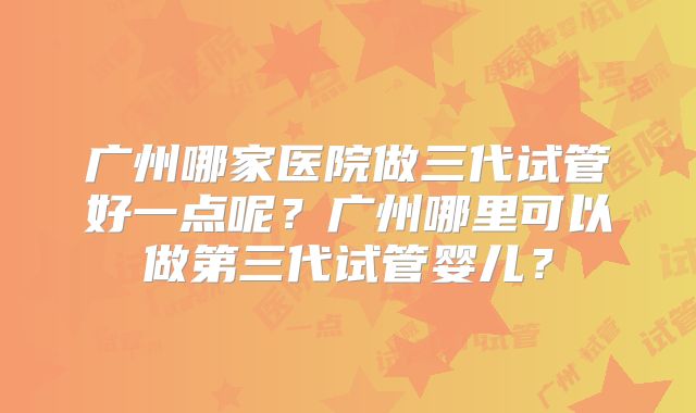 广州哪家医院做三代试管好一点呢？广州哪里可以做第三代试管婴儿？