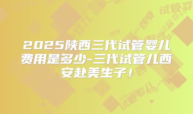 2025陕西三代试管婴儿费用是多少-三代试管儿西安赴美生子！