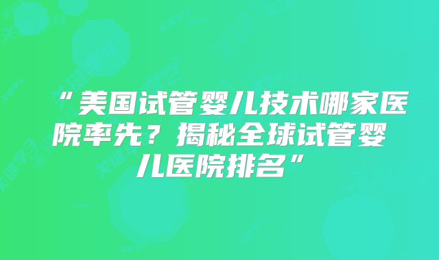 “美国试管婴儿技术哪家医院率先？揭秘全球试管婴儿医院排名”