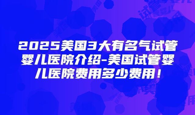 2025美国3大有名气试管婴儿医院介绍-美国试管婴儿医院费用多少费用！