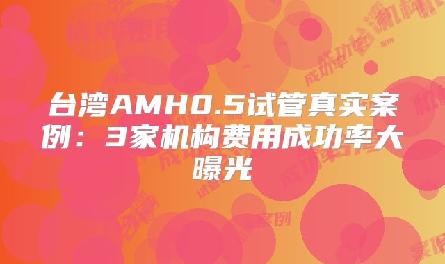 台湾AMH0.5试管真实案例：3家机构费用成功率大曝光
