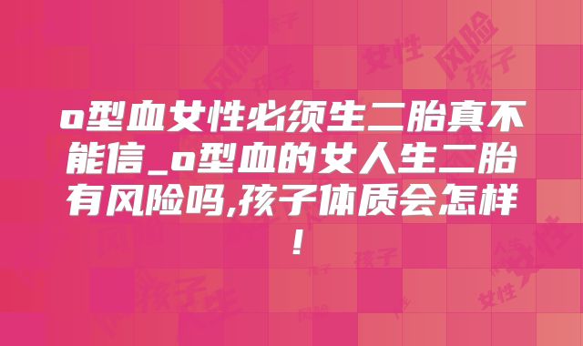 o型血女性必须生二胎真不能信_o型血的女人生二胎有风险吗,孩子体质会怎样！