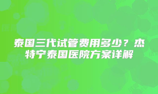 泰国三代试管费用多少?杰特宁泰国医院方案详解