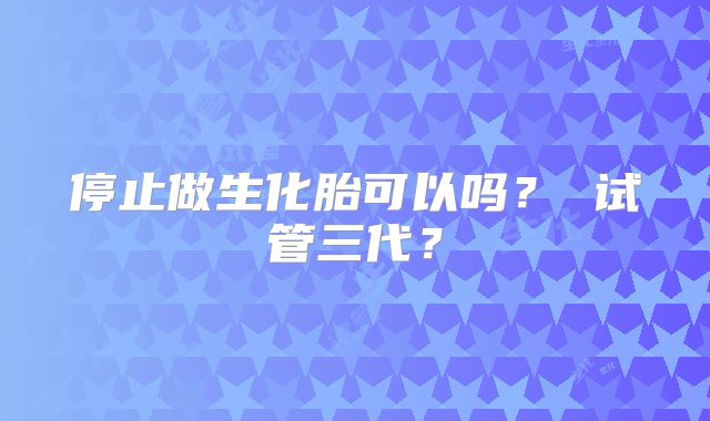 停止做生化胎可以吗？ 试管三代？