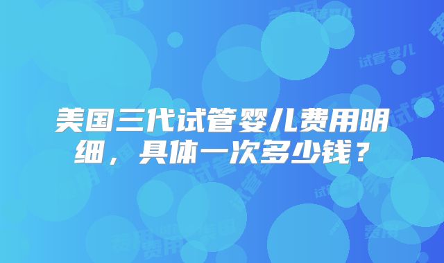 美国三代试管婴儿费用明细，具体一次多少钱？