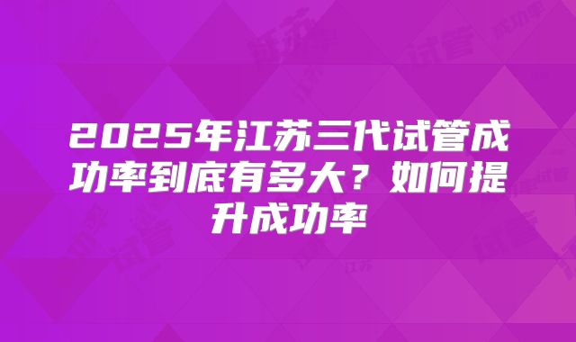 2025年江苏三代试管成功率到底有多大？如何提升成功率