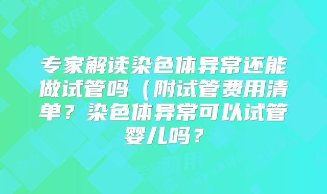 专家解读染色体异常还能做试管吗（附试管费用清单？染色体异常可以试管婴儿吗？