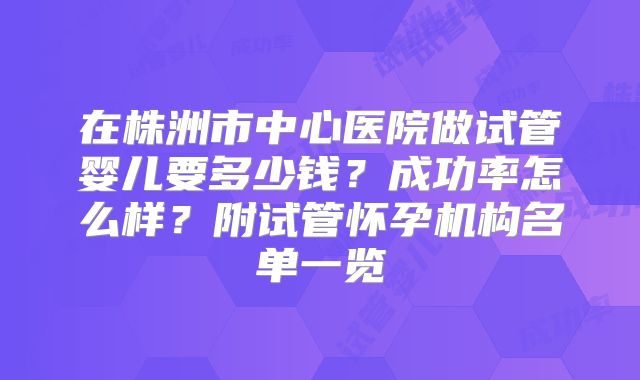 在株洲市中心医院做试管婴儿要多少钱？成功率怎么样？附试管怀孕机构名单一览
